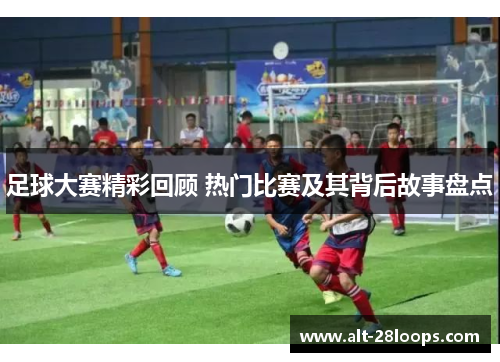足球大赛精彩回顾 热门比赛及其背后故事盘点