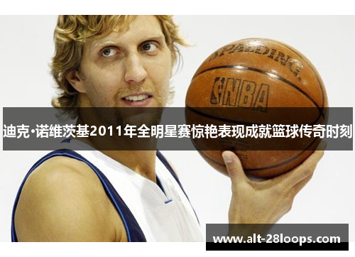 迪克·诺维茨基2011年全明星赛惊艳表现成就篮球传奇时刻