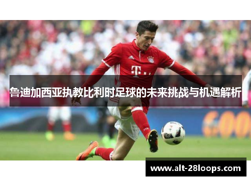 鲁迪加西亚执教比利时足球的未来挑战与机遇解析