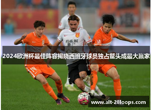 2024欧洲杯最佳阵容揭晓西班牙球员独占鳌头成最大赢家