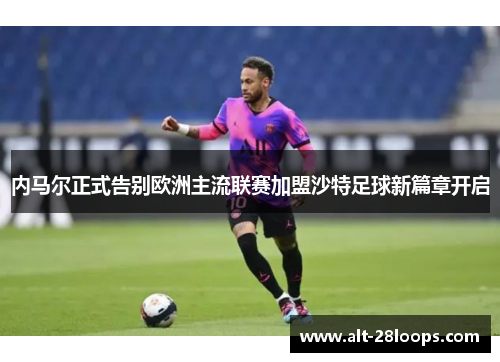 内马尔正式告别欧洲主流联赛加盟沙特足球新篇章开启
