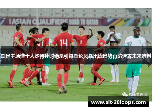 国足主场遭十人沙特补时绝杀引爆舆论风暴出线形势再陷迷雾未来难料