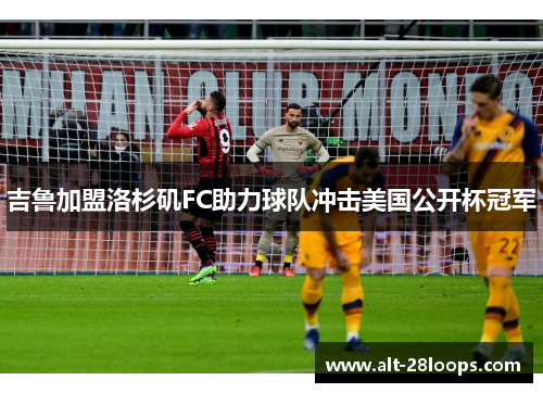 吉鲁加盟洛杉矶FC助力球队冲击美国公开杯冠军 吉鲁加盟洛杉矶FC助力球队冲击美国公开杯冠军