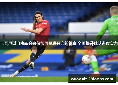 卡瓦尼以自由转会身份加盟曼联开启新篇章 全面提升球队进攻实力 卡瓦尼以自由转会身份加盟曼联开启新篇章 全面提升球队进攻实力