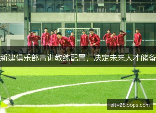 新建俱乐部青训教练配置,决定未来人才储备 新建俱乐部青训教练配置,决定未来人才储备